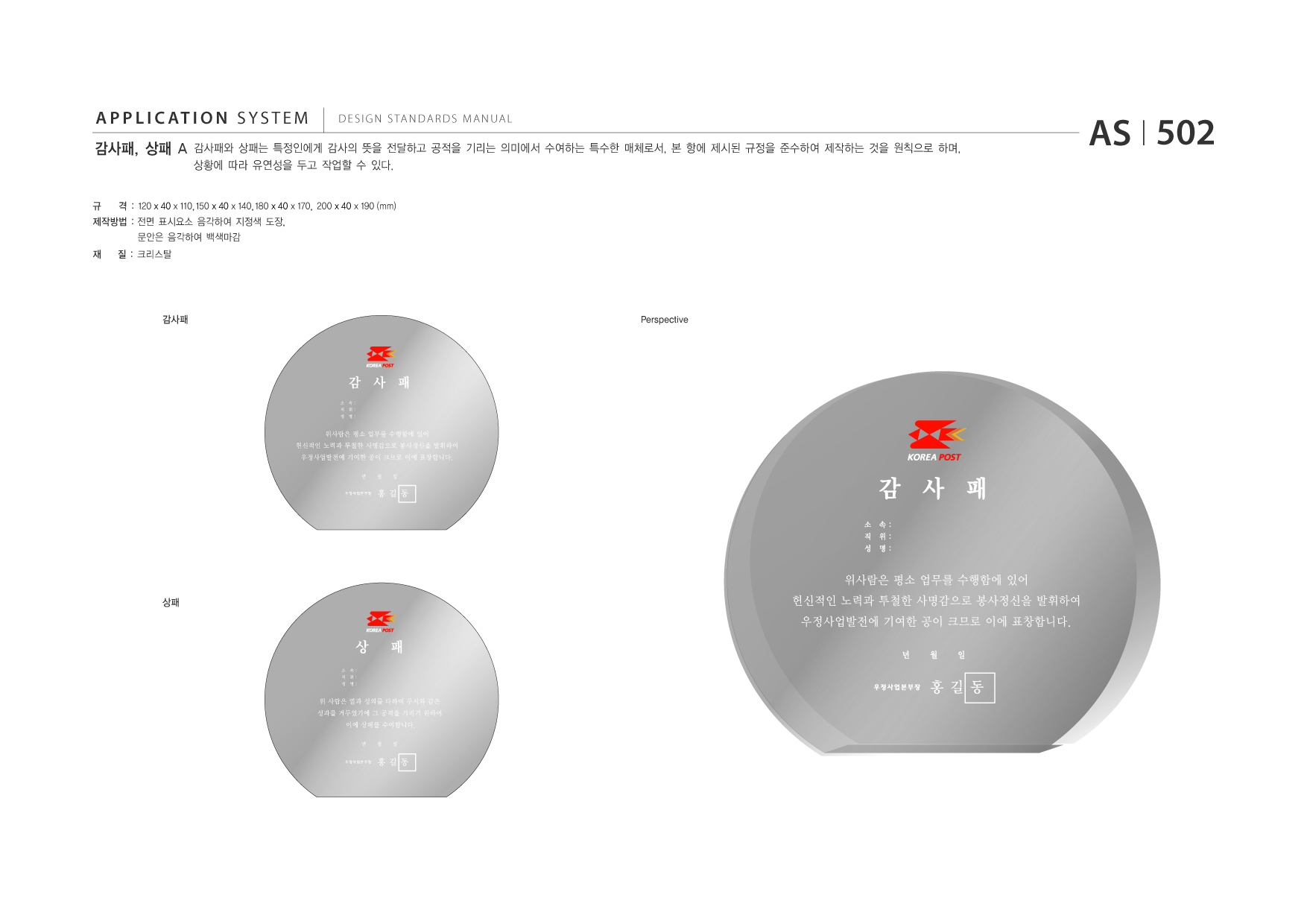 APPLICATION SYSTEM 감사패, 상패 A  DESIGN STANDARDS MANUAL  감사패와 상패는 특정인에게 감사의 뜻을 전달하고 공적을 기리는 의미에서 수여하는 특수한 매체로서, 본 항에 제시된 규정을 준수하여 제작하는 것을 원칙으로 하며, 상황에 따라 유연성을 두고 작업할 수 있다.  AS I 502  규  격 : 120 x 40 x 110, 150 x 40 x 140, 180 x 40 x 170, 200 x 40 x 190 (mm) 문안은 음각하여 백색마감  제작방법 : 전면 표시요소 음각하여 지정색 도장, 재 질 : 크리스탈  감사패  Perspective  상패